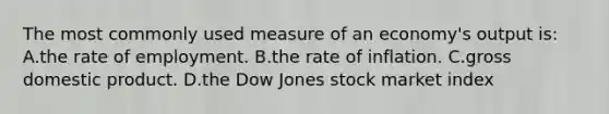 The most commonly used measure of an economy's output is: A.the rate of employment. B.the rate of inflation. C.gross domestic product. D.the Dow Jones stock market index