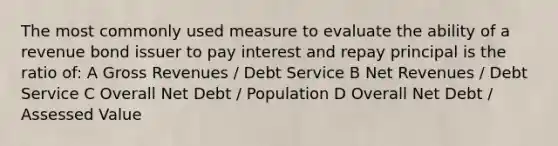 The most commonly used measure to evaluate the ability of a revenue bond issuer to pay interest and repay principal is the ratio of: A Gross Revenues / Debt Service B Net Revenues / Debt Service C Overall Net Debt / Population D Overall Net Debt / Assessed Value