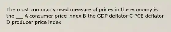 The most commonly used measure of prices in the economy is the ___ A consumer price index B the GDP deflator C PCE deflator D producer price index