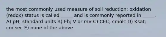 the most commonly used measure of soil reduction: oxidation (redox) status is called _____ and is commonly reported in _____. A) pH; standard units B) Eh; V or mV C) CEC; cmolc D) Ksat; cm.sec E) none of the above