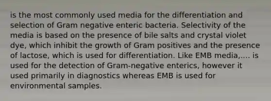 is the most commonly used media for the differentiation and selection of Gram negative enteric bacteria. Selectivity of the media is based on the presence of bile salts and crystal violet dye, which inhibit the growth of Gram positives and the presence of lactose, which is used for differentiation. Like EMB media,.... is used for the detection of Gram-negative enterics, however it used primarily in diagnostics whereas EMB is used for environmental samples.