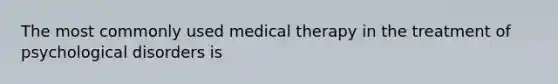 The most commonly used medical therapy in the treatment of psychological disorders is