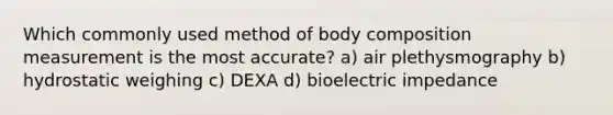 Which commonly used method of body composition measurement is the most accurate? a) air plethysmography b) hydrostatic weighing c) DEXA d) bioelectric impedance