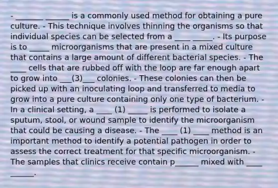 - _______ ______ is a commonly used method for obtaining a pure culture. - This technique involves thinning the organisms so that individual species can be selected from a ____ _____. - Its purpose is to _____ microorganisms that are present in a mixed culture that contains a large amount of different bacterial species. - The ____ cells that are rubbed off with the loop are far enough apart to grow into ___(3)___ colonies. - These colonies can then be picked up with an inoculating loop and transferred to media to grow into a pure culture containing only one type of bacterium. - In a clinical setting, a ____ (1) _____ is performed to isolate a sputum, stool, or wound sample to identify the microorganism that could be causing a disease. - The ____ (1) ____ method is an important method to identify a potential pathogen in order to assess the correct treatment for that specific microorganism. - The samples that clinics receive contain p______ mixed with ____ ______.