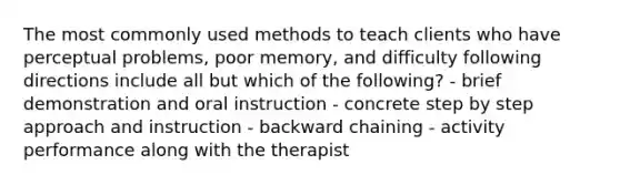 The most commonly used methods to teach clients who have perceptual problems, poor memory, and difficulty following directions include all but which of the following? - brief demonstration and oral instruction - concrete step by step approach and instruction - backward chaining - activity performance along with the therapist