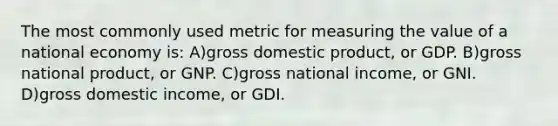 The most commonly used metric for measuring the value of a national economy is: A)gross domestic product, or GDP. B)gross national product, or GNP. C)gross national income, or GNI. D)gross domestic income, or GDI.