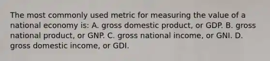 The most commonly used metric for measuring the value of a national economy is: A. gross domestic product, or GDP. B. gross national product, or GNP. C. gross national income, or GNI. D. gross domestic income, or GDI.