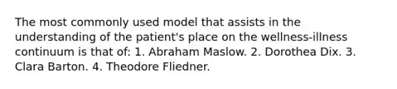 The most commonly used model that assists in the understanding of the patient's place on the wellness-illness continuum is that of: 1. Abraham Maslow. 2. Dorothea Dix. 3. Clara Barton. 4. Theodore Fliedner.