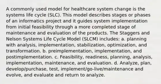 A commonly used model for healthcare system change is the systems life cycle (SLC). This model describes stages or phases of an informatics project and it guides system implementation from initial feasibility through a more completed stage of maintenance and evaluation of the products. The Staggers and Nelson Systems Life Cycle Model (SLCM) includes: a. planning with analysis, implementation, stabilization, optimization, and transformation. b. preimplementation, implementation, and postimplementation. c. Feasibility, readiness, planning, analysis, implementation, maintenance, and evaluation. d. Analyze, plan, develop/purchase, test, implement/go-live/maintenance and evolve, and evaluate and return to analyze.