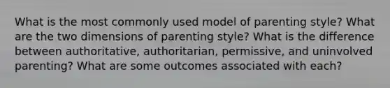 What is the most commonly used model of parenting style? What are the two dimensions of parenting style? What is the difference between authoritative, authoritarian, permissive, and uninvolved parenting? What are some outcomes associated with each?