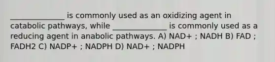 ______________ is commonly used as an oxidizing agent in catabolic pathways, while ______________ is commonly used as a reducing agent in anabolic pathways. A) NAD+ ; NADH B) FAD ; FADH2 C) NADP+ ; NADPH D) NAD+ ; NADPH