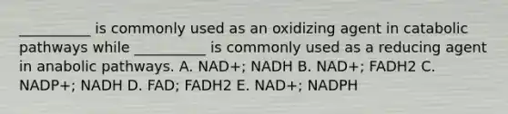 __________ is commonly used as an oxidizing agent in catabolic pathways while __________ is commonly used as a reducing agent in anabolic pathways. A. NAD+; NADH B. NAD+; FADH2 C. NADP+; NADH D. FAD; FADH2 E. NAD+; NADPH