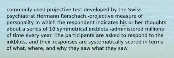 commonly used projective test developed by the Swiss psychiatrist Hermann Rorschach -projective measure of personality in which the respondent indicates his or her thoughts about a series of 10 symmetrical inkblots -administered millions of time every year -The participants are asked to respond to the inkblots, and their responses are systematically scored in terms of what, where, and why they saw what they saw