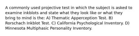 A commonly used projective test in which the subject is asked to examine inkblots and state what they look like or what they bring to mind is the: A) Thematic Apperception Test. B) Rorschach Inkblot Test. C) California Psychological Inventory. D) Minnesota Multiphasic Personality Inventory.