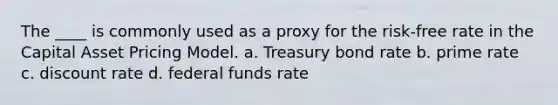 The ____ is commonly used as a proxy for the risk-free rate in the Capital Asset Pricing Model. a. Treasury bond rate b. prime rate c. discount rate d. federal funds rate