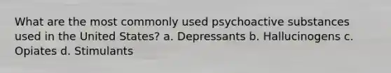 What are the most commonly used psychoactive substances used in the United States? a. Depressants b. Hallucinogens c. Opiates d. Stimulants