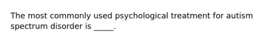 The most commonly used psychological treatment for autism spectrum disorder is _____.