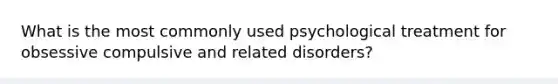 What is the most commonly used psychological treatment for obsessive compulsive and related disorders?