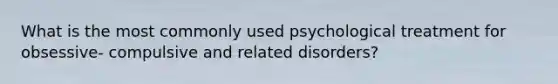 What is the most commonly used psychological treatment for obsessive- compulsive and related disorders?