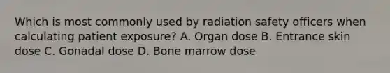 Which is most commonly used by radiation safety officers when calculating patient exposure? A. Organ dose B. Entrance skin dose C. Gonadal dose D. Bone marrow dose