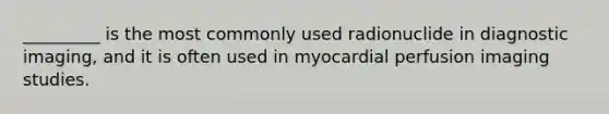 _________ is the most commonly used radionuclide in diagnostic imaging, and it is often used in myocardial perfusion imaging studies.