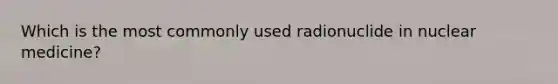 Which is the most commonly used radionuclide in nuclear medicine?