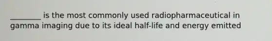 ________ is the most commonly used radiopharmaceutical in gamma imaging due to its ideal half-life and energy emitted