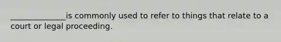 ______________is commonly used to refer to things that relate to a court or legal proceeding.