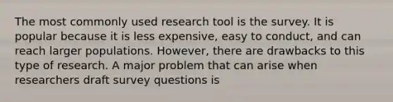 The most commonly used research tool is the survey. It is popular because it is less expensive, easy to conduct, and can reach larger populations. However, there are drawbacks to this type of research. A major problem that can arise when researchers draft survey questions is