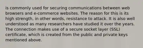 is commonly used for securing communications between web browsers and e-commerce websites. The reason for this is its high strength, in other words, resistance to attack. It is also well understood as many researchers have studied it over the years. The connection makes use of a secure socket layer (SSL) certificate, which is created from the public and private keys mentioned above.