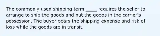 The commonly used shipping term​ _____ requires the seller to arrange to ship the goods and put the goods in the​ carrier's possession. The buyer bears the shipping expense and risk of loss while the goods are in transit.