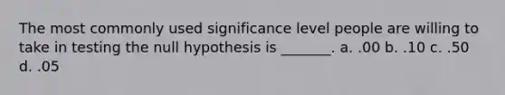 The most commonly used significance level people are willing to take in testing the null hypothesis is _______. a. .00 b. .10 c. .50 d. .05