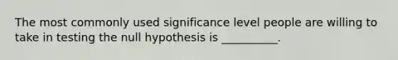 The most commonly used significance level people are willing to take in testing the null hypothesis is __________.