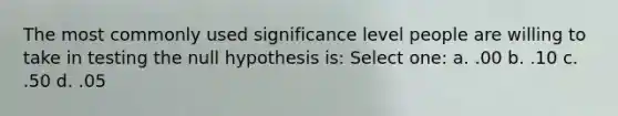 The most commonly used significance level people are willing to take in testing the null hypothesis is: Select one: a. .00 b. .10 c. .50 d. .05