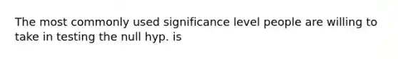 The most commonly used significance level people are willing to take in testing the null hyp. is