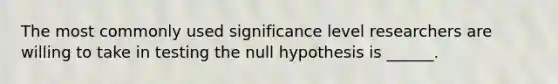 The most commonly used significance level researchers are willing to take in testing the null hypothesis is ______.