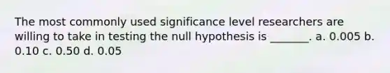 The most commonly used significance level researchers are willing to take in testing the null hypothesis is _______. a. 0.005 b. 0.10 c. 0.50 d. 0.05