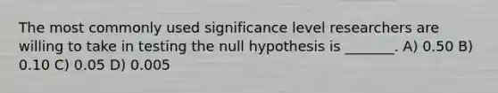 The most commonly used significance level researchers are willing to take in testing the null hypothesis is _______. A) 0.50 B) 0.10 C) 0.05 D) 0.005