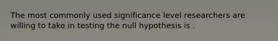 The most commonly used significance level researchers are willing to take in testing the null hypothesis is .