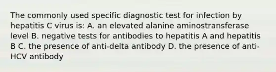 The commonly used specific diagnostic test for infection by hepatitis C virus is: A. an elevated alanine aminostransferase level B. negative tests for antibodies to hepatitis A and hepatitis B C. the presence of anti-delta antibody D. the presence of anti-HCV antibody