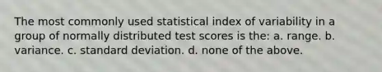 The most commonly used statistical index of variability in a group of normally distributed test scores is the: a. range. b. variance. c. standard deviation. d. none of the above.