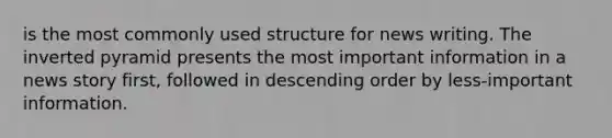 is the most commonly used structure for news writing. The inverted pyramid presents the most important information in a news story first, followed in descending order by less-important information.