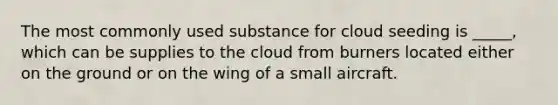 The most commonly used substance for cloud seeding is _____, which can be supplies to the cloud from burners located either on the ground or on the wing of a small aircraft.