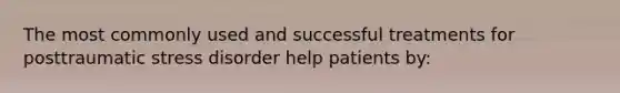 The most commonly used and successful treatments for posttraumatic stress disorder help patients by: