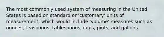 The most commonly used system of measuring in the United States is based on standard or 'customary' units of measurement, which would include 'volume' measures such as ounces, teaspoons, tablespoons, cups, pints, and gallons