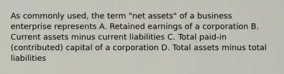 As commonly used, the term "net assets" of a business enterprise represents A. Retained earnings of a corporation B. Current assets minus current liabilities C. Total paid-in (contributed) capital of a corporation D. Total assets minus total liabilities