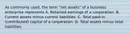 As commonly used, the term "net assets" of a business enterprise represents A. Retained earnings of a corporation. B. Current assets minus current liabilities. C. Total paid-in (contributed) capital of a corporation. D. Total assets minus total liabilities.