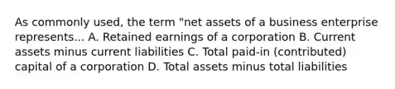 As commonly used, the term "net assets of a business enterprise represents... A. Retained earnings of a corporation B. Current assets minus current liabilities C. Total paid-in (contributed) capital of a corporation D. Total assets minus total liabilities