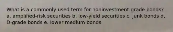 What is a commonly used term for noninvestment-grade bonds? a. amplified-risk securities b. low-yield securities c. junk bonds d. D-grade bonds e. lower medium bonds