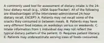 A commonly used tool for assessment of dietary intake is the 24-hour dietary recall (e.g., USDA SuperTracker). All of the following are disadvantages of the interviewer-administered 24-hour dietary recall, EXCEPT: A. Patients may not recall some of the snacks they consumed in between meals. B. Patients may have very different food intakes on weekdays versus on weekends. C. Intake information from 1 individual day may not reflect the typical dietary pattern of the patient. D. Requires patient literacy. E. Patients may underestimate serving sizes of foods consumed.